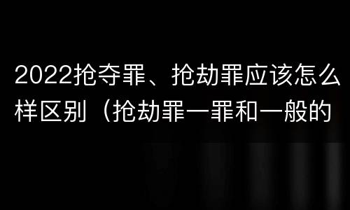 2022抢夺罪、抢劫罪应该怎么样区别（抢劫罪一罪和一般的抢劫罪）