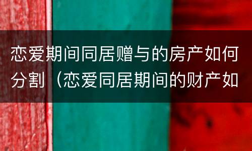 恋爱期间同居赠与的房产如何分割（恋爱同居期间的财产如何认定和分割）