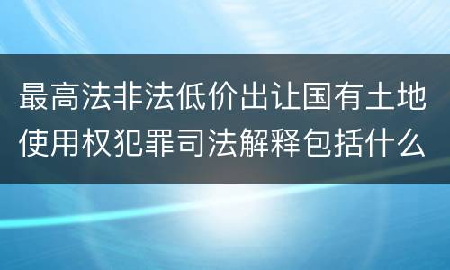 最高法非法低价出让国有土地使用权犯罪司法解释包括什么重要规定