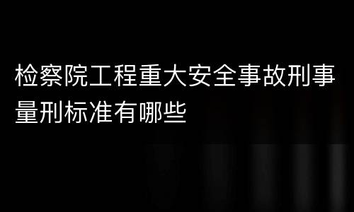 检察院工程重大安全事故刑事量刑标准有哪些