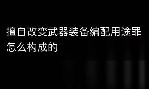 擅自改变武器装备编配用途罪怎么构成的