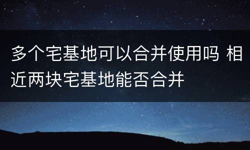 多个宅基地可以合并使用吗 相近两块宅基地能否合并