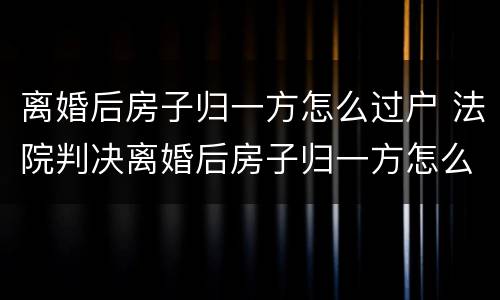 离婚后房子归一方怎么过户 法院判决离婚后房子归一方怎么过户