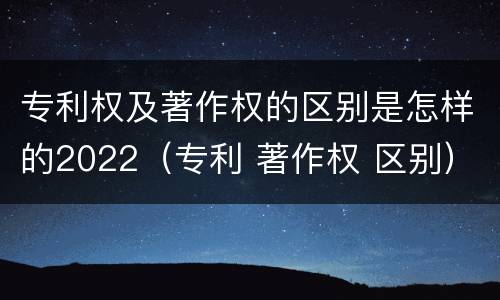 专利权及著作权的区别是怎样的2022（专利 著作权 区别）