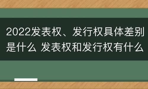 2022发表权、发行权具体差别是什么 发表权和发行权有什么区别