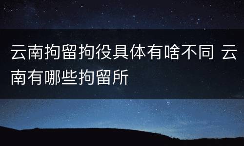 云南拘留拘役具体有啥不同 云南有哪些拘留所