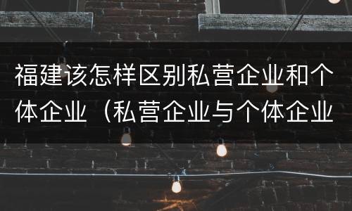 福建该怎样区别私营企业和个体企业（私营企业与个体企业）
