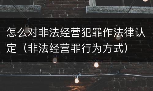 怎么对非法经营犯罪作法律认定（非法经营罪行为方式）