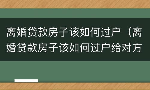离婚贷款房子该如何过户（离婚贷款房子该如何过户给对方）