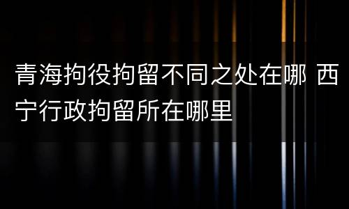 青海拘役拘留不同之处在哪 西宁行政拘留所在哪里