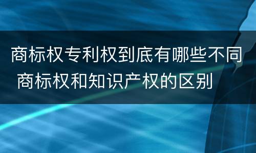 商标权专利权到底有哪些不同 商标权和知识产权的区别