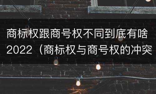 商标权跟商号权不同到底有啥2022（商标权与商号权的冲突以及解决）