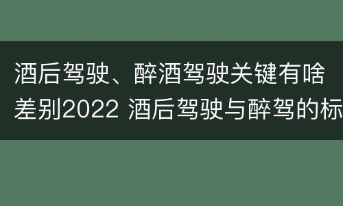 酒后驾驶、醉酒驾驶关键有啥差别2022 酒后驾驶与醉驾的标准