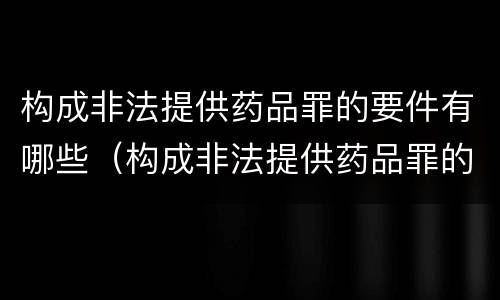 构成非法提供药品罪的要件有哪些（构成非法提供药品罪的要件有哪些内容）