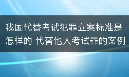 我国代替考试犯罪立案标准是怎样的 代替他人考试罪的案例