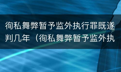 徇私舞弊暂予监外执行罪既遂判几年（徇私舞弊暂予监外执行罪既遂判几年以上）