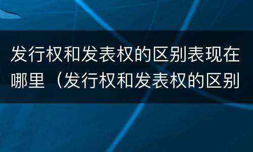 发行权和发表权的区别表现在哪里（发行权和发表权的区别表现在哪里呢）