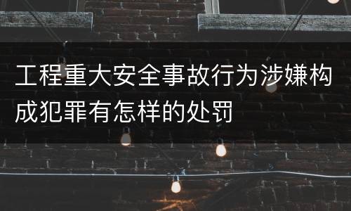 工程重大安全事故行为涉嫌构成犯罪有怎样的处罚