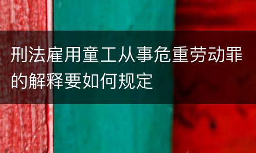 刑法雇用童工从事危重劳动罪的解释要如何规定