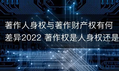 著作人身权与著作财产权有何差异2022 著作权是人身权还是财产权