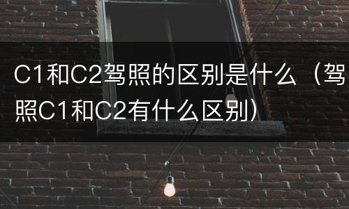 C1和C2驾照的区别是什么（驾照C1和C2有什么区别）