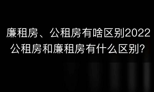 廉租房、公租房有啥区别2022 公租房和廉租房有什么区别?2019年的
