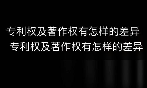 专利权及著作权有怎样的差异 专利权及著作权有怎样的差异呢