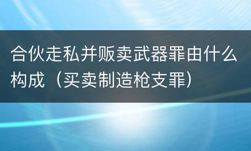 合伙走私并贩卖武器罪由什么构成（买卖制造枪支罪）