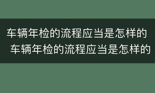 车辆年检的流程应当是怎样的 车辆年检的流程应当是怎样的操作