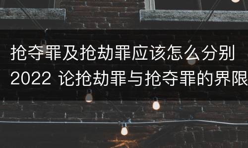 抢夺罪及抢劫罪应该怎么分别2022 论抢劫罪与抢夺罪的界限