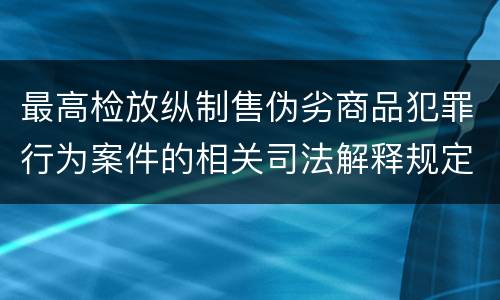 最高检放纵制售伪劣商品犯罪行为案件的相关司法解释规定具体是什么重要内容