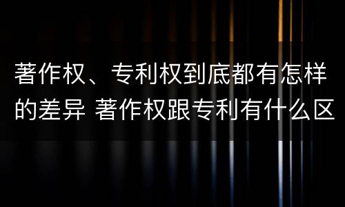 著作权、专利权到底都有怎样的差异 著作权跟专利有什么区别
