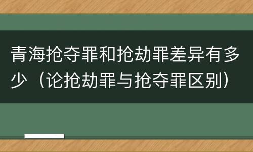 青海抢夺罪和抢劫罪差异有多少（论抢劫罪与抢夺罪区别）