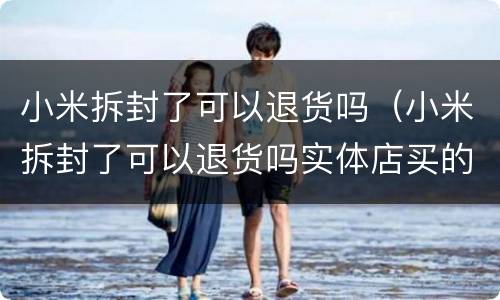 小米拆封了可以退货吗（小米拆封了可以退货吗实体店买的）