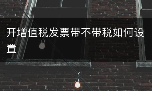 开增值税发票带不带税如何设置