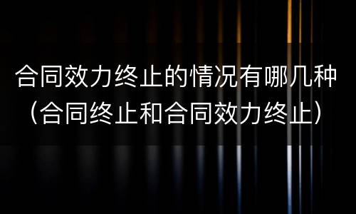 合同效力终止的情况有哪几种（合同终止和合同效力终止）