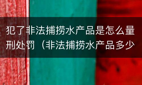 犯了非法捕捞水产品是怎么量刑处罚（非法捕捞水产品多少可以判刑）