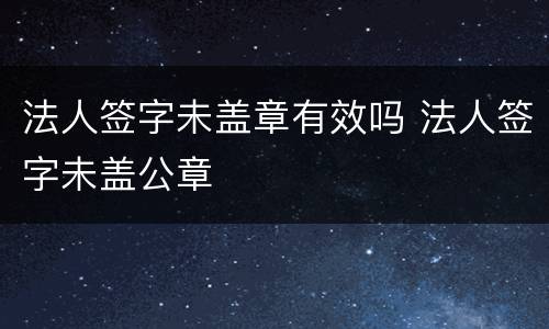 法人签字未盖章有效吗 法人签字未盖公章