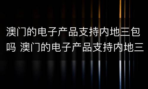 澳门的电子产品支持内地三包吗 澳门的电子产品支持内地三包吗是真的吗