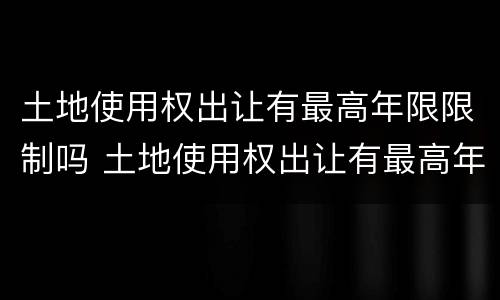 土地使用权出让有最高年限限制吗 土地使用权出让有最高年限限制吗合法吗