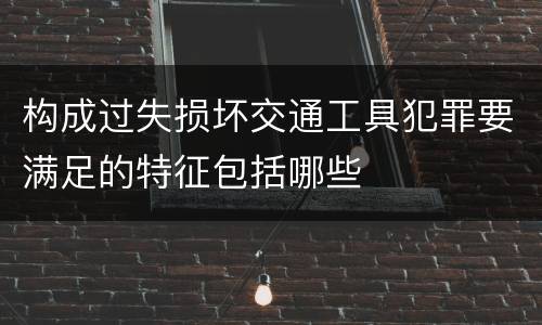 构成过失损坏交通工具犯罪要满足的特征包括哪些