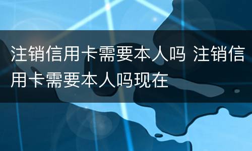 注销信用卡需要本人吗 注销信用卡需要本人吗现在