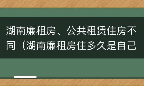 湖南廉租房、公共租赁住房不同（湖南廉租房住多久是自己的）