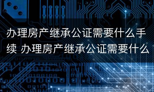 办理房产继承公证需要什么手续 办理房产继承公证需要什么手续怎么办