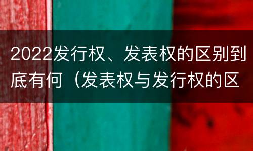 2022发行权、发表权的区别到底有何（发表权与发行权的区别）