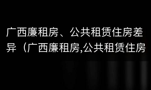 广西廉租房、公共租赁住房差异（广西廉租房,公共租赁住房差异大吗）