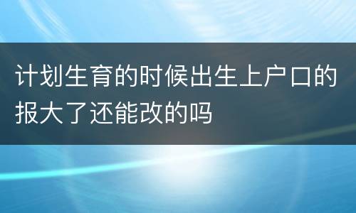 计划生育的时候出生上户口的报大了还能改的吗