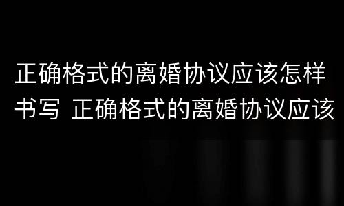 正确格式的离婚协议应该怎样书写 正确格式的离婚协议应该怎样书写呢