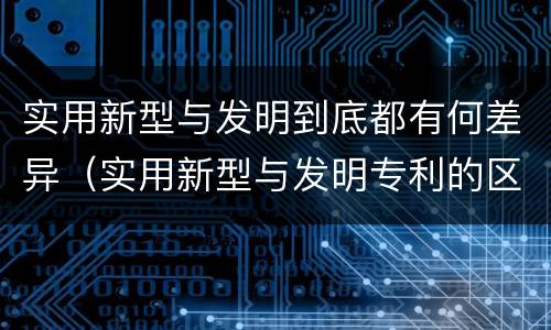 实用新型与发明到底都有何差异（实用新型与发明专利的区别有哪些）