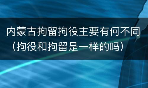 内蒙古拘留拘役主要有何不同（拘役和拘留是一样的吗）